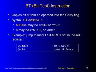BT (Bit Test) Instruction Copies bit  n  from an operand into the Carry flag Syntax:  BT  bitBase, n bitBase  may be  r/m16  or  r/m32 n  may be  r16, r32 , or  imm8 Example: jump to label L1 if bit 9 is set in the AX register: bt AX,9 ; CF = bit 9 jc L1 ; jump if Carry 