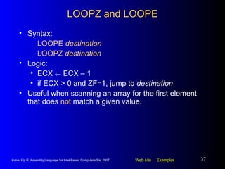 LOOPZ and LOOPE Syntax:  LOOPE  destination LOOPZ  destination Logic:  ECX    ECX – 1 if ECX > 0 and ZF=1, jump to  destination Useful when scanning an array for the first element that does  not  match a given value. 