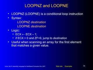 LOOPNZ and LOOPNE LOOPNZ (LOOPNE) is a conditional loop instruction Syntax:  LOOPNZ  destination LOOPNE  destination Logic:  ECX    ECX – 1;  if ECX > 0 and ZF=0, jump to  destination Useful when scanning an array for the first element that matches a given value. 