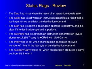 Status Flags - Review The  Zero  flag is set when the result of an operation equals zero. The  Carry  flag is set when an instruction generates a result that is too large (or too small) for the destination operand. The  Sign  flag is set if the destination operand is negative, and it is clear if the destination operand is positive. The  Overflow  flag is set when an instruction generates an invalid signed result (bit 7 carry is XORed with bit 6 Carry). The  Parity  flag is set when an instruction generates an even number of 1 bits in the low byte of the destination operand. The  Auxiliary Carry  flag is set when an operation produces a carry out from bit 3 to bit 4 