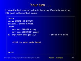Your turn . . . .data array SWORD 50 DUP(?) sentinel SWORD 0FFFFh .code mov esi,OFFSET array mov ecx,LENGTHOF array L1: cmp WORD PTR [esi],0 ; check for zero (fill in your code here) quit: Locate the first nonzero value in the array. If none is found, let ESI point to the sentinel value: 