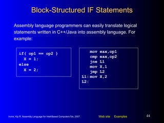Block-Structured IF Statements Assembly language programmers can easily translate logical statements written in C++/Java into assembly language. For example: mov eax,op1 cmp eax,op2 jne L1 mov X,1 jmp L2 L1: mov X,2 L2: if( op1 == op2 ) X = 1; else X = 2; 