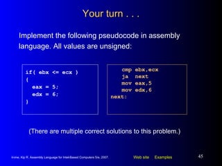 Your turn . . . Implement the following pseudocode in assembly language. All values are unsigned: cmp ebx,ecx ja  next mov eax,5 mov edx,6 next: if( ebx <= ecx ) { eax = 5; edx = 6; } (There are multiple correct solutions to this problem.) 