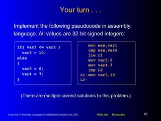 Your turn . . . Implement the following pseudocode in assembly language. All values are 32-bit signed integers: mov eax,var1 cmp eax,var2 jle L1 mov var3,6 mov var4,7 jmp L2 L1: mov var3,10 L2: if( var1 <= var2 ) var3 = 10; else { var3 = 6; var4 = 7; } (There are multiple correct solutions to this problem.) 