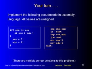 Your turn . . . Implement the following pseudocode in assembly language. All values are unsigned: cmp ebx,ecx ja  next cmp ecx,edx jbe next mov eax,5 mov edx,6 next: if( ebx <= ecx  && ecx > edx ) { eax = 5; edx = 6; } (There are multiple correct solutions to this problem.) 