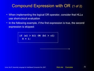 Compound Expression with OR   (1 of 2) When implementing the logical OR operator, consider that HLLs use short-circuit evaluation In the following example, if the first expression is true, the second expression is skipped: if (al > bl) OR (bl > cl) X = 1; 
