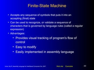 Finite-State Machine Accepts any sequence of symbols that puts it into an accepting (final) state Can be used to recognize, or validate a sequence of characters that is governed by language rules (called a regular expression) Advantages: Provides visual tracking of program's flow of control Easy to modify Easily implemented in assembly language 