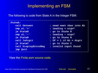 Implementing an FSM StateA: call Getnext ; read next char into AL cmp al,'+' ; leading + sign? je StateB ; go to State B cmp al,'-' ; leading - sign? je StateB ; go to State B call IsDigit ; ZF = 1 if AL = digit jz StateC ; go to State C call DisplayErrorMsg ; invalid input found jmp Quit The following is code from State A in the Integer FSM: View the  Finite.asm source code . 