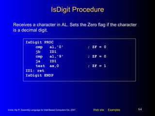 IsDigit Procedure IsDigit PROC   cmp  al,'0' ; ZF = 0   jb  ID1   cmp  al,'9' ; ZF = 0   ja  ID1   test  ax,0  ; ZF = 1 ID1: ret IsDigit ENDP Receives a character in AL. Sets the Zero flag if the character is a decimal digit. 
