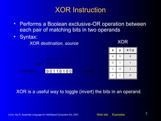 XOR Instruction Performs a Boolean exclusive-OR operation between each pair of matching bits in two operands Syntax: XOR  destination, source XOR XOR is a useful way to toggle (invert) the bits in an operand. 