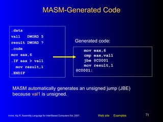 MASM-Generated Code mov eax,6 cmp eax,val1 jbe @C0001  mov result,1 @C0001: .data val1  DWORD 5 result DWORD ? .code mov eax,6 .IF eax > val1 mov result,1 .ENDIF Generated code: MASM automatically generates an unsigned jump (JBE) because  val1  is unsigned. 