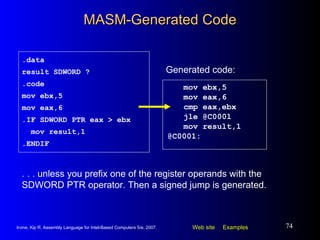 MASM-Generated Code mov ebx,5 mov eax,6 cmp eax,ebx jle @C0001  mov result,1 @C0001: .data result SDWORD ? .code mov ebx,5 mov eax,6 .IF SDWORD PTR eax > ebx mov result,1 .ENDIF Generated code: . . . unless you prefix one of the register operands with the SDWORD PTR operator. Then a signed jump is generated. 