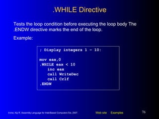 .WHILE Directive ; Display integers 1 – 10: mov eax,0 .WHILE eax < 10 inc eax call WriteDec call Crlf .ENDW Tests the loop condition before executing the loop body The .ENDW directive marks the end of the loop.  Example: 