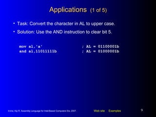 Applications  (1 of 5) mov al,'a' ; AL = 01100001b and al,11011111b ; AL = 01000001b Task: Convert the character in AL to upper case. Solution: Use the AND instruction to clear bit 5. 