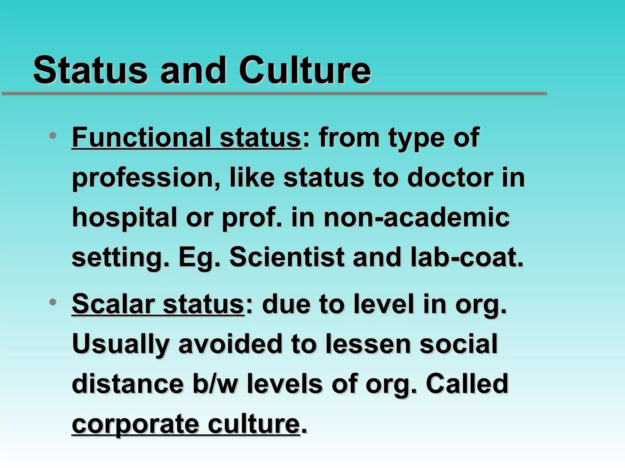 Status and Culture Functional status : from type of profession, like status to doctor in hospital or prof. in non-academic setting. Eg. Scientist and lab-coat. Scalar status : due to level in org. Usually avoided to lessen social distance b/w levels of org. Called  corporate culture . 