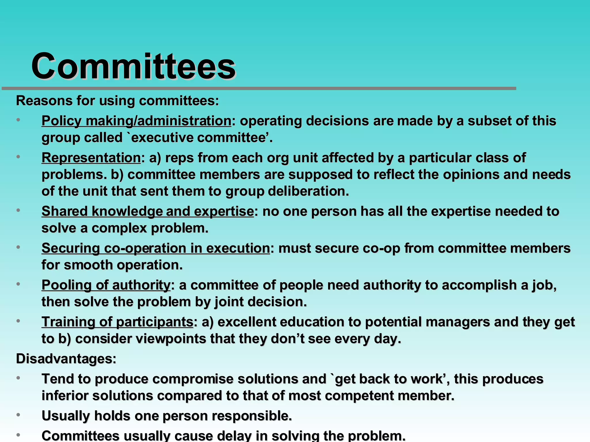 Committees Reasons for using committees: Policy making/administration : operating decisions are made by a subset of this group called `executive committee’. Representation : a) reps from each org unit affected by a particular class of problems. b) committee members are supposed to reflect the opinions and needs of the unit that sent them to group deliberation. Shared knowledge and expertise : no one person has all the expertise needed to solve a complex problem. Securing co-operation in execution : must secure co-op from committee members for smooth operation. Pooling of authority : a committee of people need authority to accomplish a job, then solve the problem by joint decision. Training of participants : a) excellent education to potential managers and they get to b) consider viewpoints that they don’t see every day. Disadvantages:  Tend to produce compromise solutions and `get back to work’, this produces inferior solutions compared to that of most competent member. Usually holds one person responsible. Committees usually cause delay in solving the problem. 