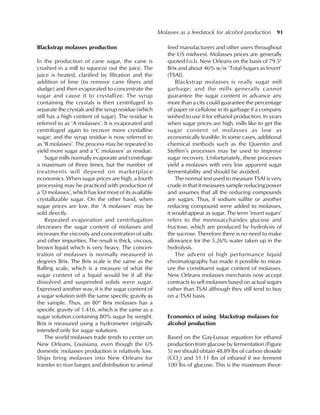 Molasses as a feedstock for alcohol production 91
Blackstrap molasses production
In the production of cane sugar, the cane is
crushed in a mill to squeeze out the juice. The
juice is heated, clarified by filtration and the
addition of lime (to remove cane fibers and
sludge) and then evaporated to concentrate the
sugar and cause it to crystallize. The syrup
containing the crystals is then centrifuged to
separate the crystals and the syrup residue (which
still has a high content of sugar). The residue is
referred to as ‘A molasses’. It is evaporated and
centrifuged again to recover more crystalline
sugar; and the syrup residue is now referred to
as ‘B molasses’. The process may be repeated to
yield more sugar and a ‘C molasses’ as residue.
Sugar mills normally evaporate and centrifuge
a maximum of three times, but the number of
treatments will depend on marketplace
economics. When sugar prices are high, a fourth
processing may be practiced with production of
a ‘D molasses’, which has lost most of its available
crystallizable sugar. On the other hand, when
sugar prices are low, the ‘A molasses’ may be
sold directly.
Repeated evaporation and centrifugation
decreases the sugar content of molasses and
increases the viscosity and concentration of salts
and other impurities. The result is thick, viscous,
brown liquid which is very heavy. The concen-
tration of molasses is normally measured in
degrees Brix. The Brix scale is the same as the
Balling scale, which is a measure of what the
sugar content of a liquid would be if all the
dissolved and suspended solids were sugar.
Expressed another way, it is the sugar content of
a sugar solution with the same specific gravity as
the sample. Thus, an 800
Brix molasses has a
specific gravity of 1.416, which is the same as a
sugar solution containing 80% sugar by weight.
Brix is measured using a hydrometer originally
intended only for sugar solutions.
The world molasses trade tends to center on
New Orleans, Louisiana, even though the US
domestic molasses production is relatively low.
Ships bring molasses into New Orleans for
transfer to river barges and distribution to animal
feed manufacturers and other users throughout
the US midwest. Molasses prices are generally
quoted f.o.b. New Orleans on the basis of 79.50
Brix and about 46% w/w ‘Total Sugars as Invert’
(TSAI).
Blackstrap molasses is really sugar mill
garbage; and the mills generally cannot
guarantee the sugar content in advance any
more than a city could guarantee the percentage
of paper or cellulose in its garbage if a company
wished to use it for ethanol production. In years
when sugar prices are high, mills like to get the
sugar content of molasses as low as
economically feasible. In some cases, additional
chemical methods such as the Quentin and
Steffen’s processes may be used to improve
sugar recovery. Unfortunately, these processes
yield a molasses with very low apparent sugar
fermentability and should be avoided.
The normal test used to measure TSAI is very
crude in that it measures sample reducing power
and assumes that all the reducing compounds
are sugars. Thus, if sodium sulfite or another
reducing compound were added to molasses,
it would appear as sugar. The term ‘invert sugars’
refers to the monosaccharides glucose and
fructose, which are produced by hydrolysis of
the sucrose. Therefore there is no need to make
allowance for the 5.26% water taken up in the
hydrolysis.
The advent of high performance liquid
chromatography has made it possible to meas-
ure the constituent sugar content of molasses.
New Orleans molasses merchants now accept
contracts to sell molasses based on actual sugars
rather than TSAI although they still tend to buy
on a TSAI basis.
Economics of using blackstrap molasses for
alcohol production
Based on the Gay-Lussac equation for ethanol
production from glucose by fermentation (Figure
5) we should obtain 48.89 lbs of carbon dioxide
(CO2
) and 51.11 lbs of ethanol if we ferment
100 lbs of glucose. This is the maximum theor-
 