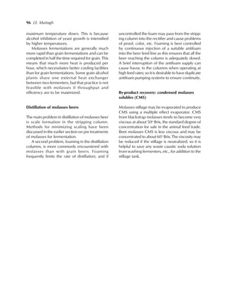 96 J.E. Murtagh
maximum temperature down. This is because
alcohol inhibition of yeast growth is intensified
by higher temperatures.
Molasses fermentations are generally much
more rapid than grain fermentations and can be
completed in half the time required for grain. This
means that much more heat is produced per
hour, which necessitates better cooling facilities
than for grain fermentations. Some grain alcohol
plants share one external heat exchanger
between two fermenters, but that practice is not
feasible with molasses if throughput and
efficiency are to be maximized.
Distillation of molasses beers
The main problem in distillation of molasses beer
is scale formation in the stripping column.
Methods for minimizing scaling have been
discussed in the earlier section on pre treatments
of molasses for fermentation.
A second problem, foaming in the distillation
columns, is more commonly encountered with
molasses than with grain beers. Foaming
frequently limits the rate of distillation; and if
uncontrolled the foam may pass from the stripp-
ing column into the rectifier and cause problems
of proof, color, etc. Foaming is best controlled
by continuous injection of a suitable antifoam
into the beer feed line as this ensures that all the
beer reaching the column is adequately dosed.
A brief interruption of the antifoam supply can
cause havoc in the columns when operating at
high feed rates; so it is desirable to have duplicate
antifoam pumping systems to ensure continuity.
By-product recovery: condensed molasses
solubles (CMS)
Molasses stillage may be evaporated to produce
CMS using a multiple effect evaporator. CMS
from blackstrap molasses tends to become very
viscous at about 50o
Brix, the standard degree of
concentration for sale in the animal feed trade.
Beet molasses CMS is less viscous and may be
concentrated to about 60o
Brix. The viscosity may
be reduced if the stillage is neutralized; so it is
helpful to save any waste caustic soda solution
from washing fermenters, etc., for addition to the
stillage tank.
 