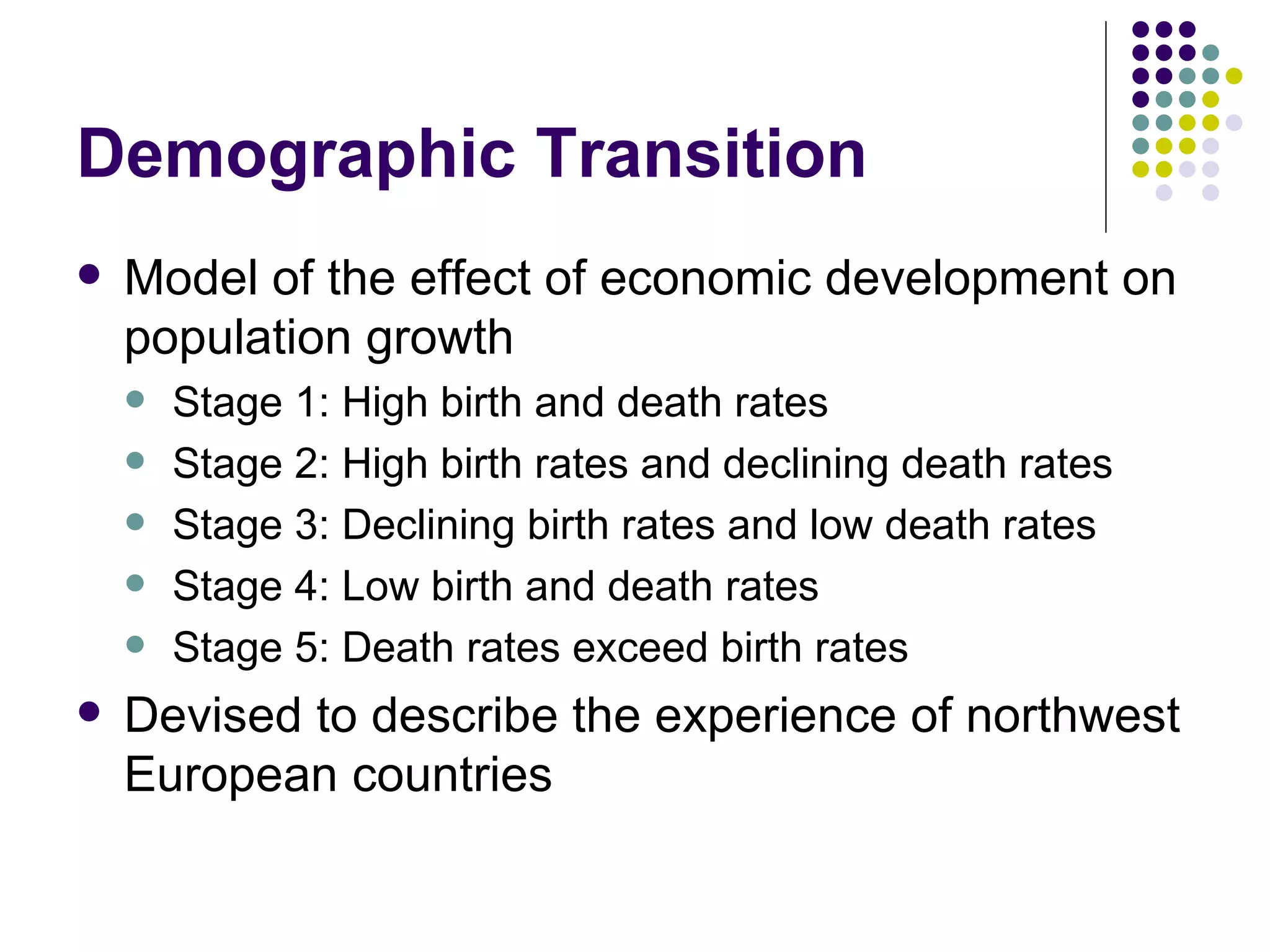 Demographic Transition Model of the effect of economic development on population growth Stage 1: High birth and death rates Stage 2: High birth rates and declining death rates Stage 3: Declining birth rates and low death rates Stage 4: Low birth and death rates Stage 5: Death rates exceed birth rates Devised to describe the experience of northwest European countries 