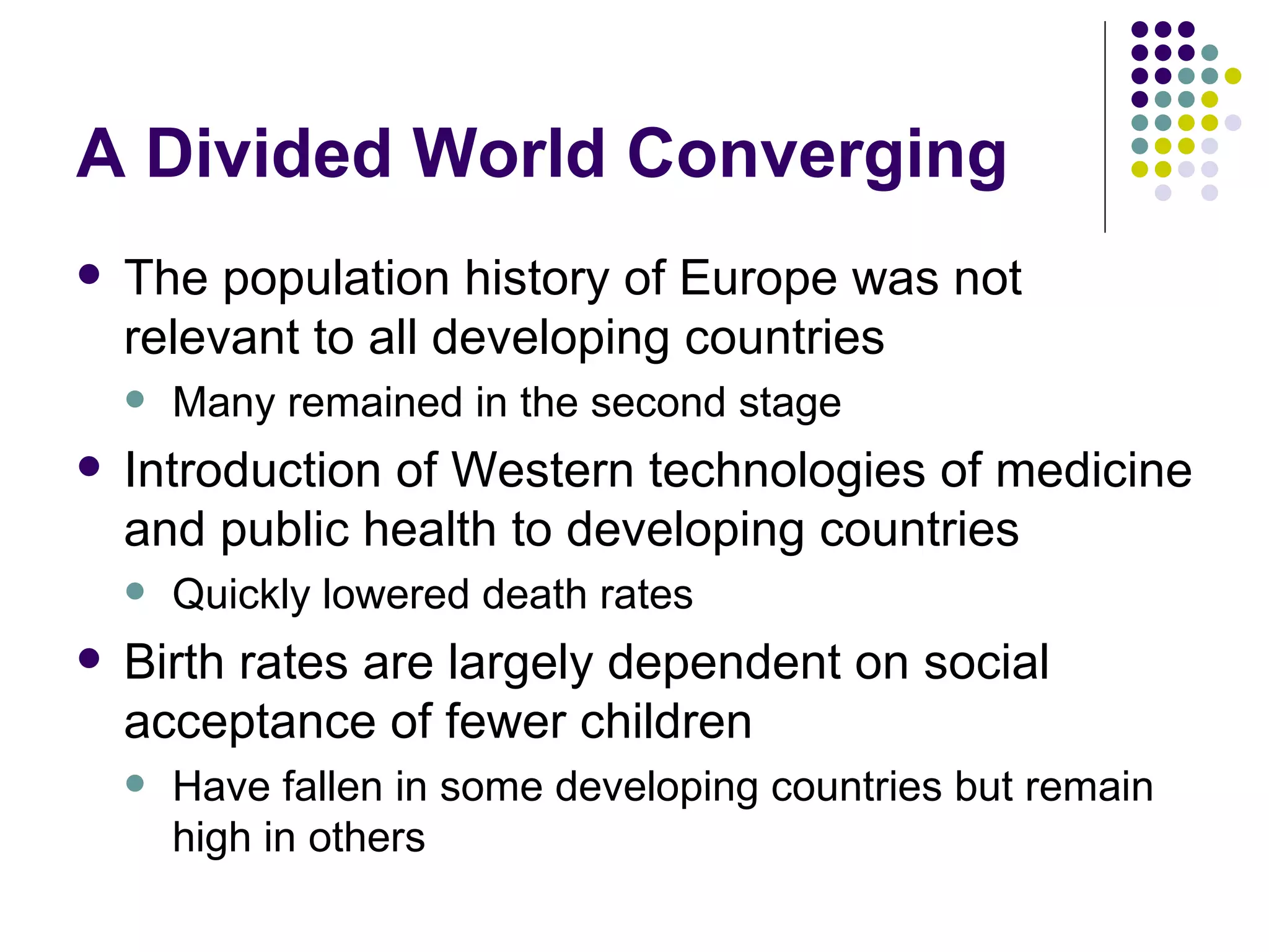 A Divided World Converging The population history of Europe was not relevant to all developing countries Many remained in the second stage Introduction of Western technologies of medicine and public health to developing countries Quickly lowered death rates  Birth rates are largely dependent on social acceptance of fewer children Have fallen in some developing countries but remain high in others 