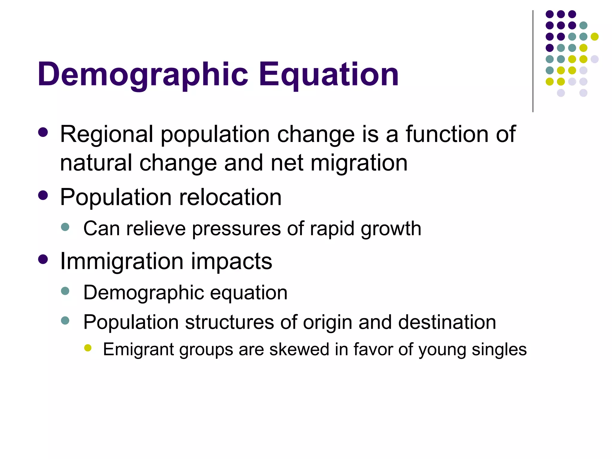 Demographic Equation Regional population change is a function of natural change and net migration Population relocation Can relieve pressures of rapid growth Immigration impacts Demographic equation Population structures of origin and destination Emigrant groups are skewed in favor of young singles 