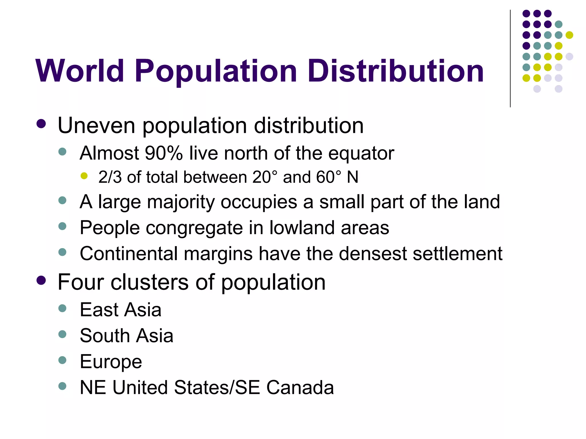 World Population Distribution Uneven population distribution Almost 90% live north of the equator 2/3 of total between 20 °  and 60 °  N A large majority occupies a small part of the land  People congregate in lowland areas Continental margins have the densest settlement Four clusters of population East Asia South Asia Europe NE United States/SE Canada 