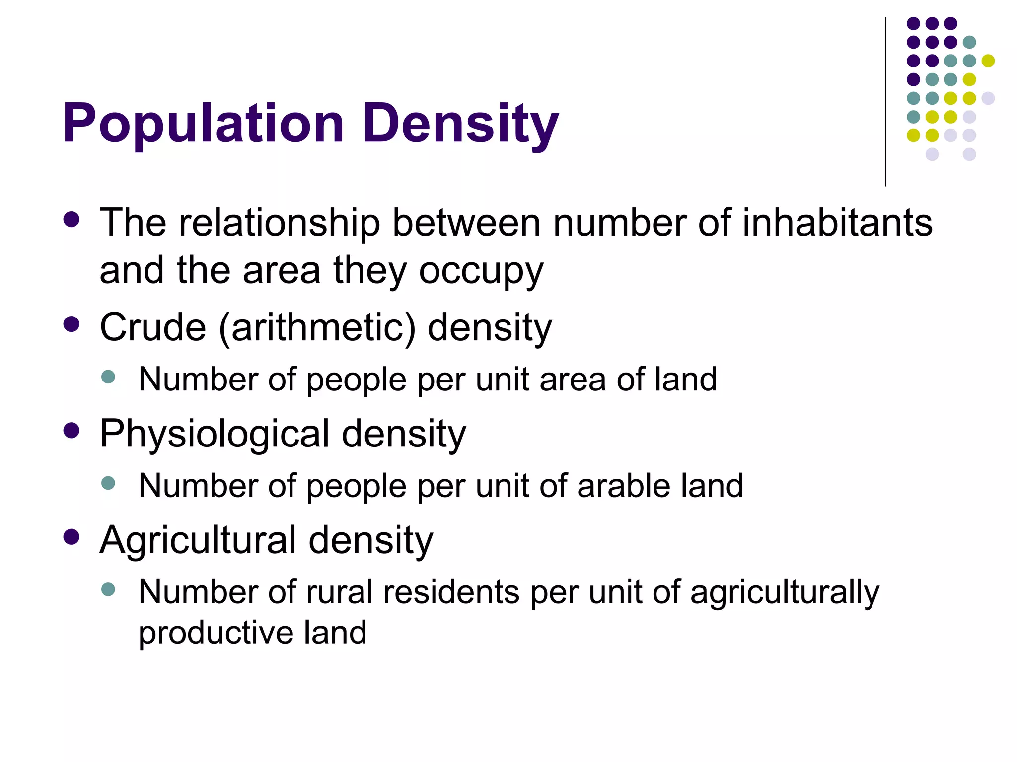 Population Density The relationship between number of inhabitants and the area they occupy Crude (arithmetic) density Number of people per unit area of land Physiological density Number of people per unit of arable land Agricultural density Number of rural residents per unit of agriculturally productive land 
