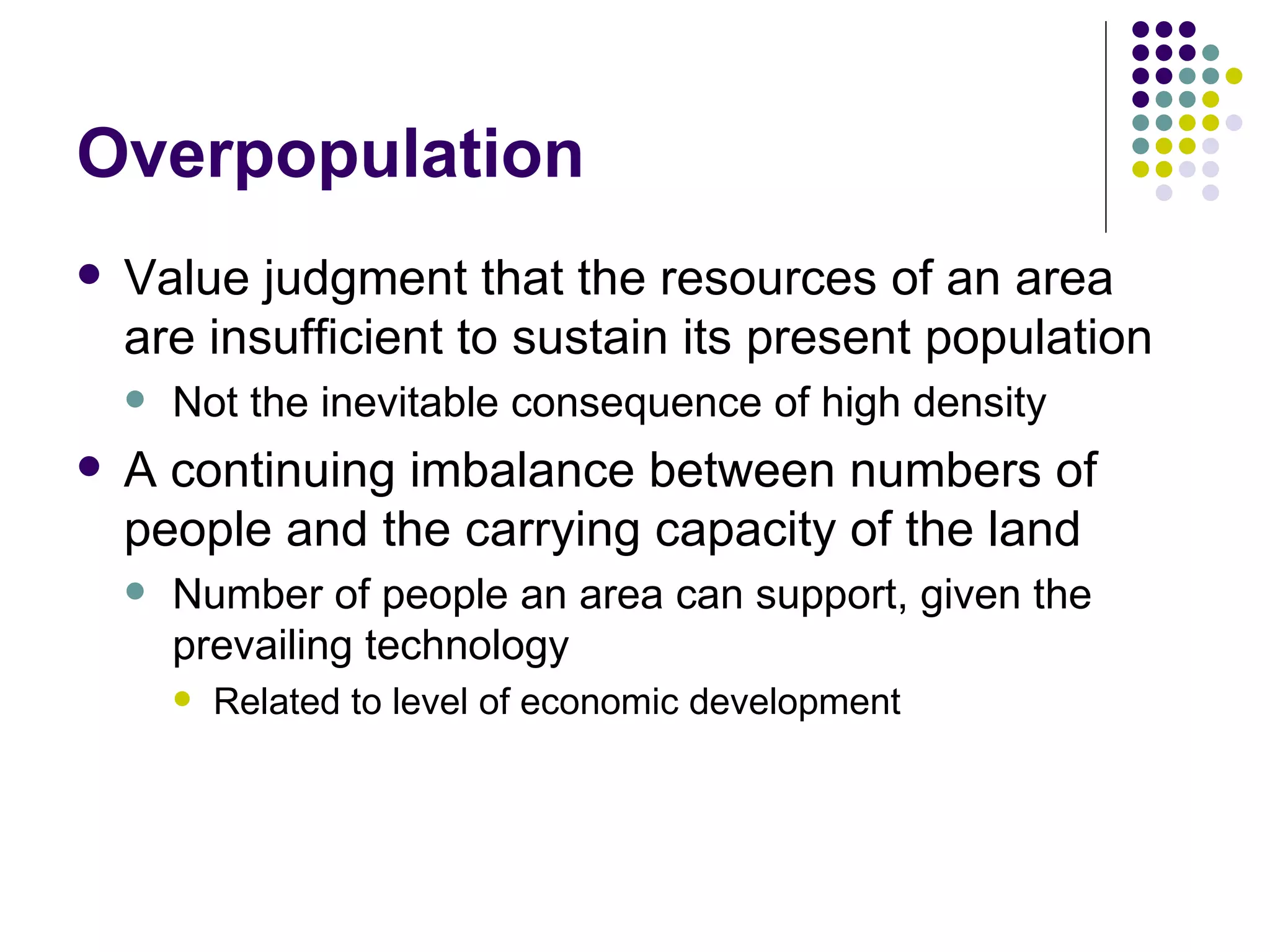 Overpopulation Value judgment that the resources of an area are insufficient to sustain its present population Not the inevitable consequence of high density A continuing imbalance between numbers of people and the carrying capacity of the land  Number of people an area can support, given the prevailing technology Related to level of economic development 