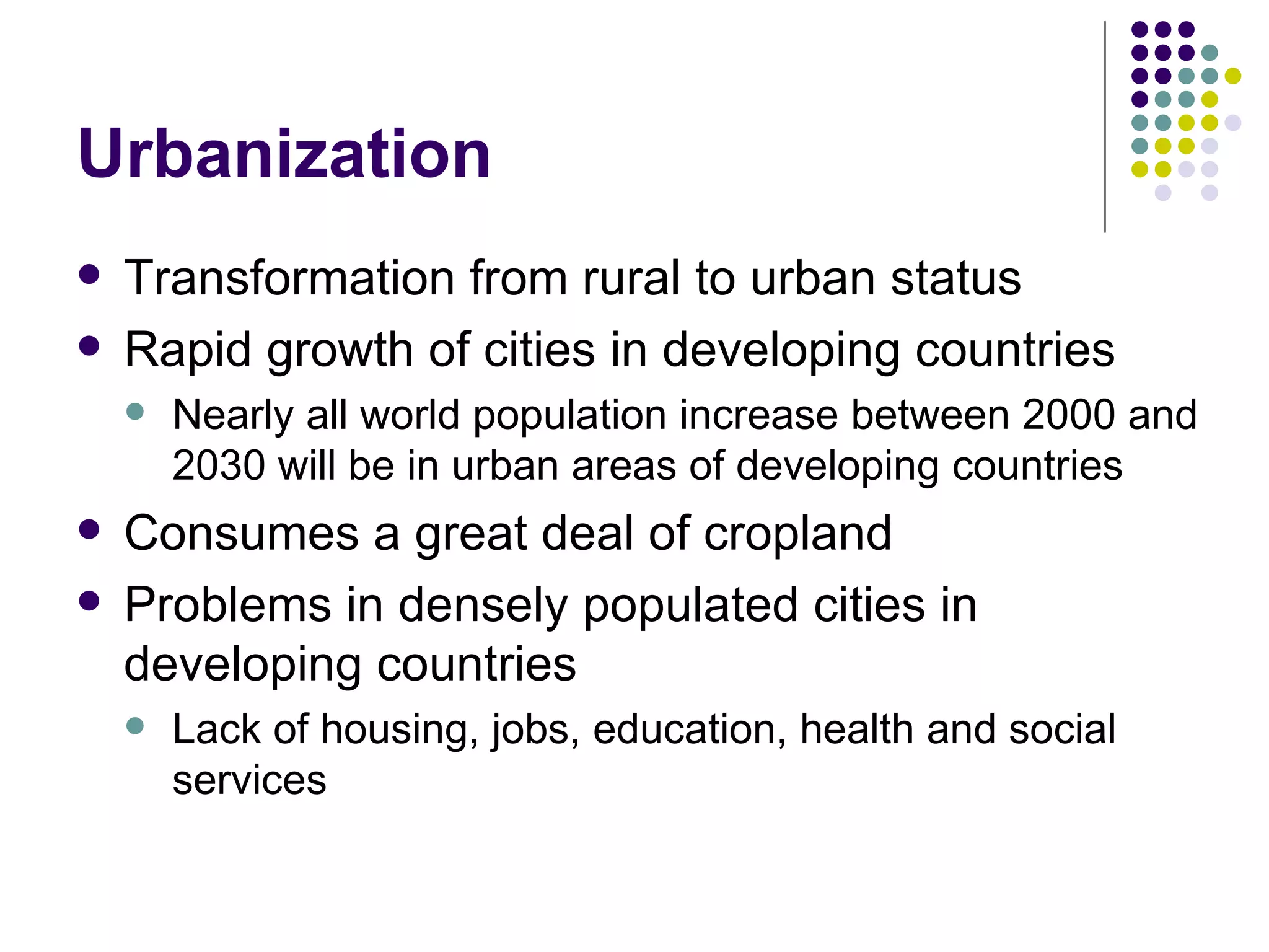 Urbanization Transformation from rural to urban status Rapid growth of cities in developing countries Nearly all world population increase between 2000 and 2030 will be in urban areas of developing countries Consumes a great deal of cropland Problems in densely populated cities in developing countries Lack of housing, jobs, education, health and social services 
