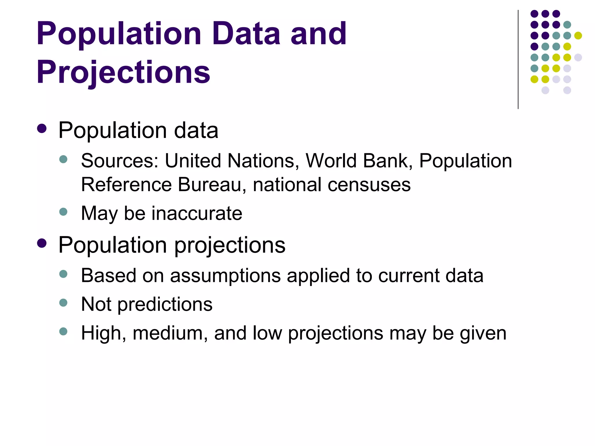 Population Data and Projections Population data Sources: United Nations, World Bank, Population Reference Bureau, national censuses May be inaccurate Population projections  Based on assumptions applied to current data Not predictions High, medium, and low projections may be given 