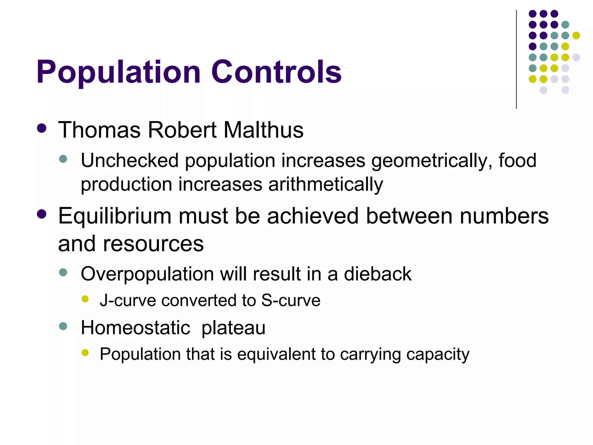 Population Controls Thomas Robert Malthus Unchecked population increases geometrically, food production increases arithmetically Equilibrium must be achieved between numbers and resources Overpopulation will result in a dieback J-curve converted to S-curve Homeostatic  plateau Population that is equivalent to carrying capacity 