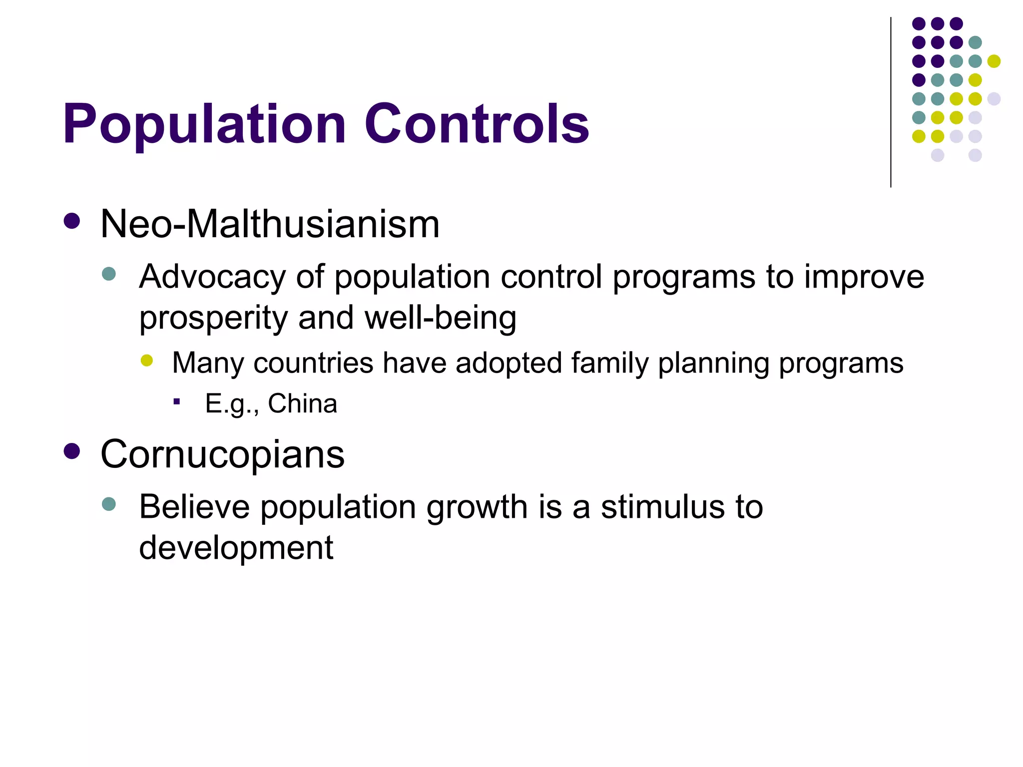 Population Controls Neo-Malthusianism Advocacy of population control programs to improve prosperity and well-being Many countries have adopted family planning programs E.g., China Cornucopians Believe population growth is a stimulus to development 