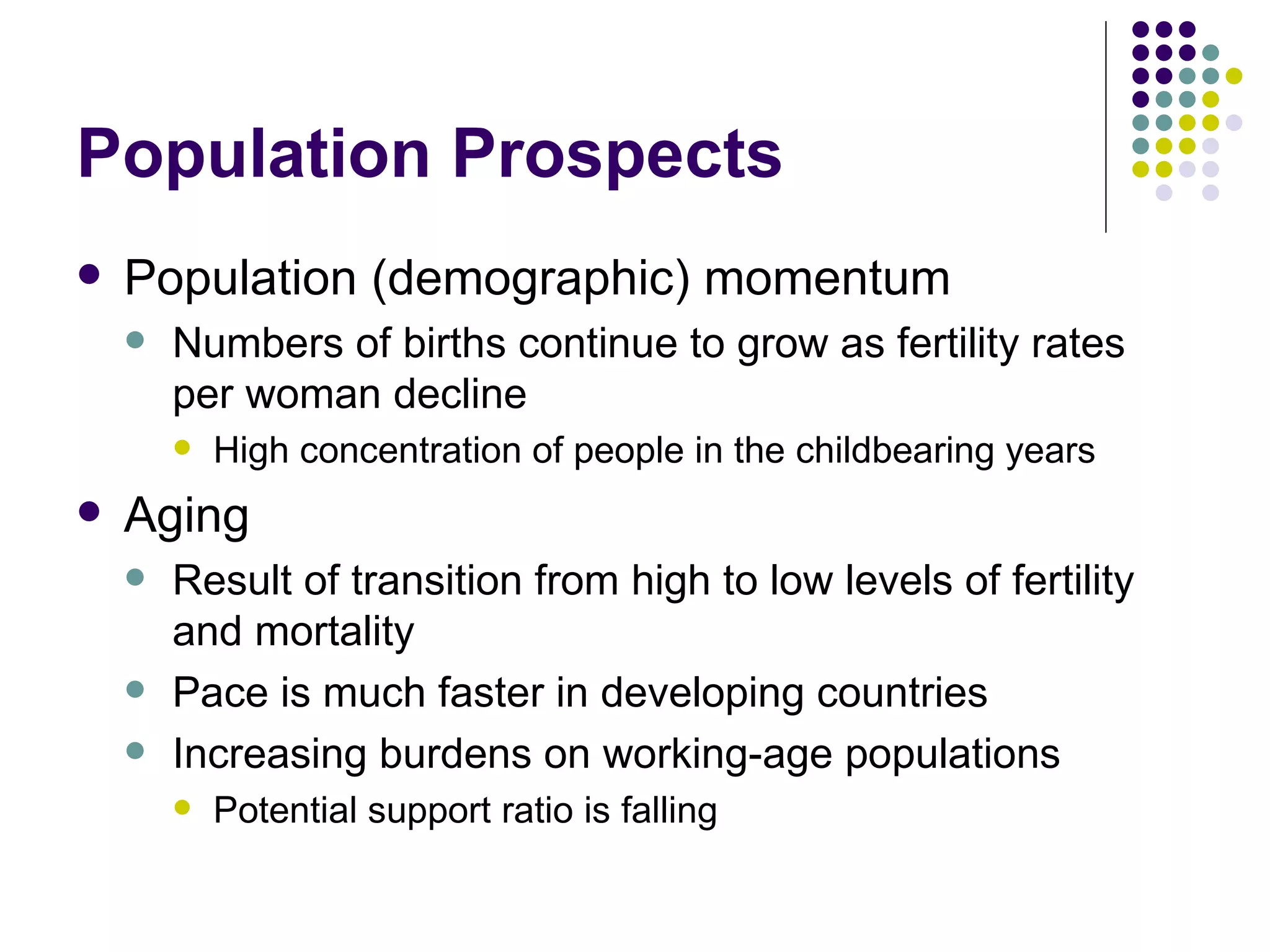 Population Prospects Population (demographic) momentum Numbers of births continue to grow as fertility rates per woman decline High concentration of people in the childbearing years Aging Result of transition from high to low levels of fertility and mortality Pace is much faster in developing countries Increasing burdens on working-age populations Potential support ratio is falling 