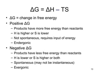 ΔG = ΔH – TS
• ΔG = change in free energy
• Positive ΔG
– Products have more free energy than reactants
– H is higher or S is lower
– Not spontaneous, requires input of energy
– Endergonic
• Negative ΔG
– Products have less free energy than reactants
– H is lower or S is higher or both
– Spontaneous (may not be instantaneous)
– Exergonic 13
 