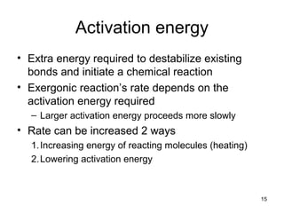 Activation energy
• Extra energy required to destabilize existing
bonds and initiate a chemical reaction
• Exergonic reaction’s rate depends on the
activation energy required
– Larger activation energy proceeds more slowly
• Rate can be increased 2 ways
1.Increasing energy of reacting molecules (heating)
2.Lowering activation energy
15
 