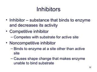 32
Inhibitors
• Inhibitor – substance that binds to enzyme
and decreases its activity
• Competitive inhibitor
– Competes with substrate for active site
• Noncompetitive inhibitor
– Binds to enzyme at a site other than active
site
– Causes shape change that makes enzyme
unable to bind substrate
 