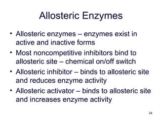 34
Allosteric Enzymes
• Allosteric enzymes – enzymes exist in
active and inactive forms
• Most noncompetitive inhibitors bind to
allosteric site – chemical on/off switch
• Allosteric inhibitor – binds to allosteric site
and reduces enzyme activity
• Allosteric activator – binds to allosteric site
and increases enzyme activity
 