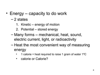 • Energy – capacity to do work
– 2 states
1. Kinetic – energy of motion
2. Potential – stored energy
– Many forms – mechanical, heat, sound,
electric current, light, or radioactivity
– Heat the most convenient way of measuring
energy
• 1 calorie = heat required to raise 1 gram of water 1ºC
• calorie or Calorie?
4
 