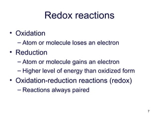 7
Redox reactions
• Oxidation
– Atom or molecule loses an electron
• Reduction
– Atom or molecule gains an electron
– Higher level of energy than oxidized form
• Oxidation-reduction reactions (redox)
– Reactions always paired
 