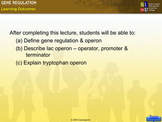 GENE REGULATION
Learning Outcomes




    After completing this lecture, students will be able to:
       (a) Define gene regulation & operon
       (b) Describe lac operon – operator, promoter &
            terminator
       (c) Explain tryptophan operon




                                                                Topic
                                                               Slide 2 of 10
                               © 2010 Cosmopoint
 