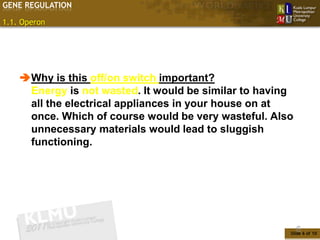 GENE REGULATION

1.1. Operon




    Why is this off/on switch important?
     Energy is not wasted. It would be similar to having
     all the electrical appliances in your house on at
     once. Which of course would be very wasteful. Also
     unnecessary materials would lead to sluggish
     functioning.




                                                           6
                                                       Slide 6 of 10
 