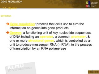 GENE REGULATION

 1.1. Operon

Definition


     Gene regulation: process that cells use to turn the
      information on genes into gene products
     Operon: a functioning unit of key nucleotide sequences
      of DNA including an operator, a common promoter, &
      one or more structural genes, which is controlled as a
      unit to produce messenger RNA (mRNA), in the process
      of transcription by an RNA polymerase




                                                            4
                                                          Slide 4 of 10
 