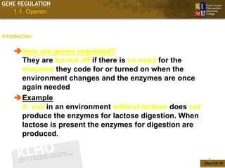GENE REGULATION
    1.1. Operon


Introduction


    How are genes regulated?
     They are turned off if there is no need for the
     enzymes they code for or turned on when the
     environment changes and the enzymes are once
     again needed
    Example
     E. coli in an environment without lactose does not
     produce the enzymes for lactose digestion. When
     lactose is present the enzymes for digestion are
     produced.


                                                            5
                                                          Slide 5 of 10
 