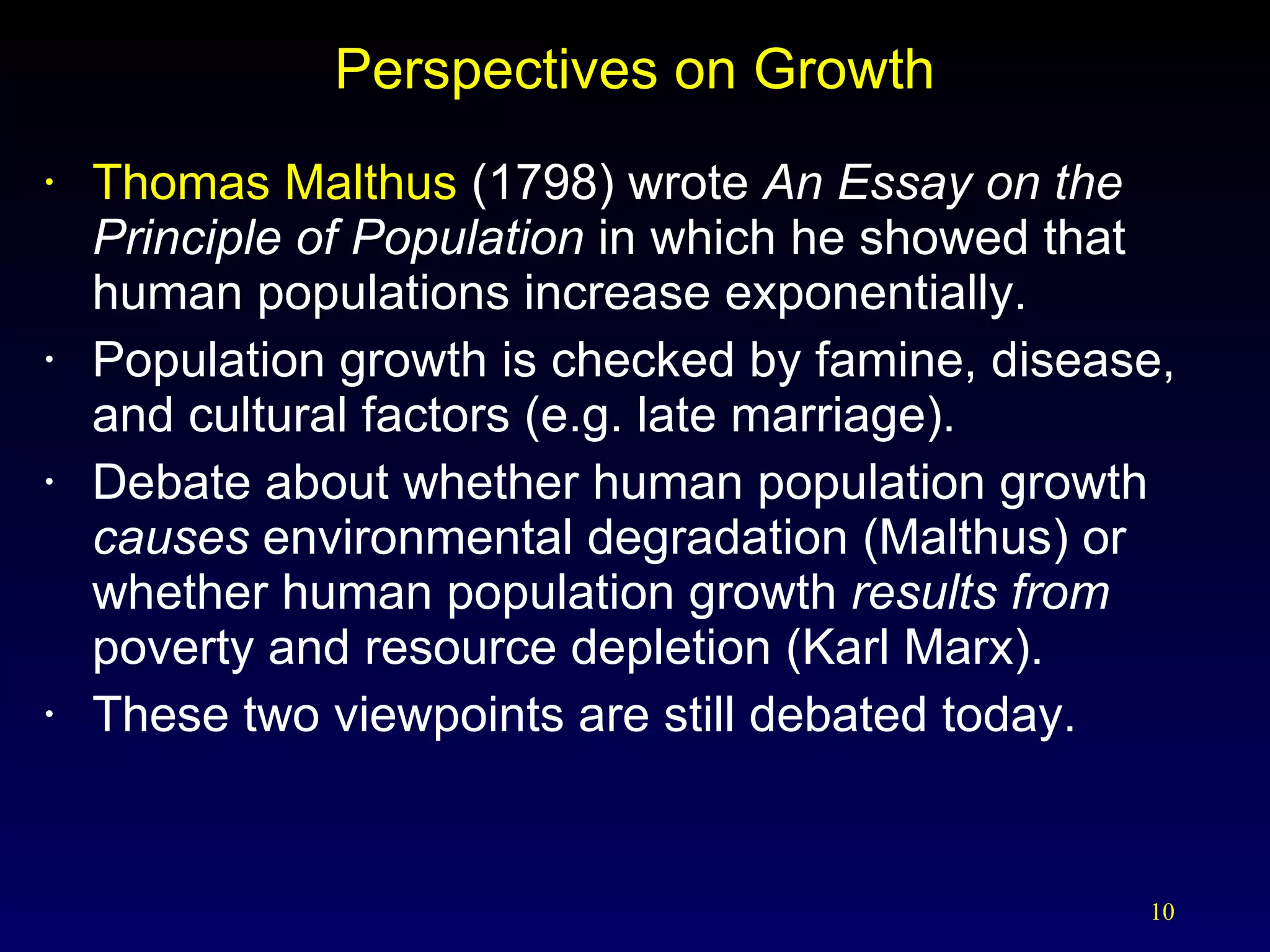 Perspectives on Growth Thomas Malthus  (1798) wrote  An Essay on the Principle of Population  in which he showed that human populations increase exponentially. Population growth is checked by famine, disease, and cultural factors (e.g. late marriage). Debate about whether human population growth  causes  environmental degradation (Malthus) or whether human population growth  results from  poverty and resource depletion (Karl Marx). These two viewpoints are still debated today. 