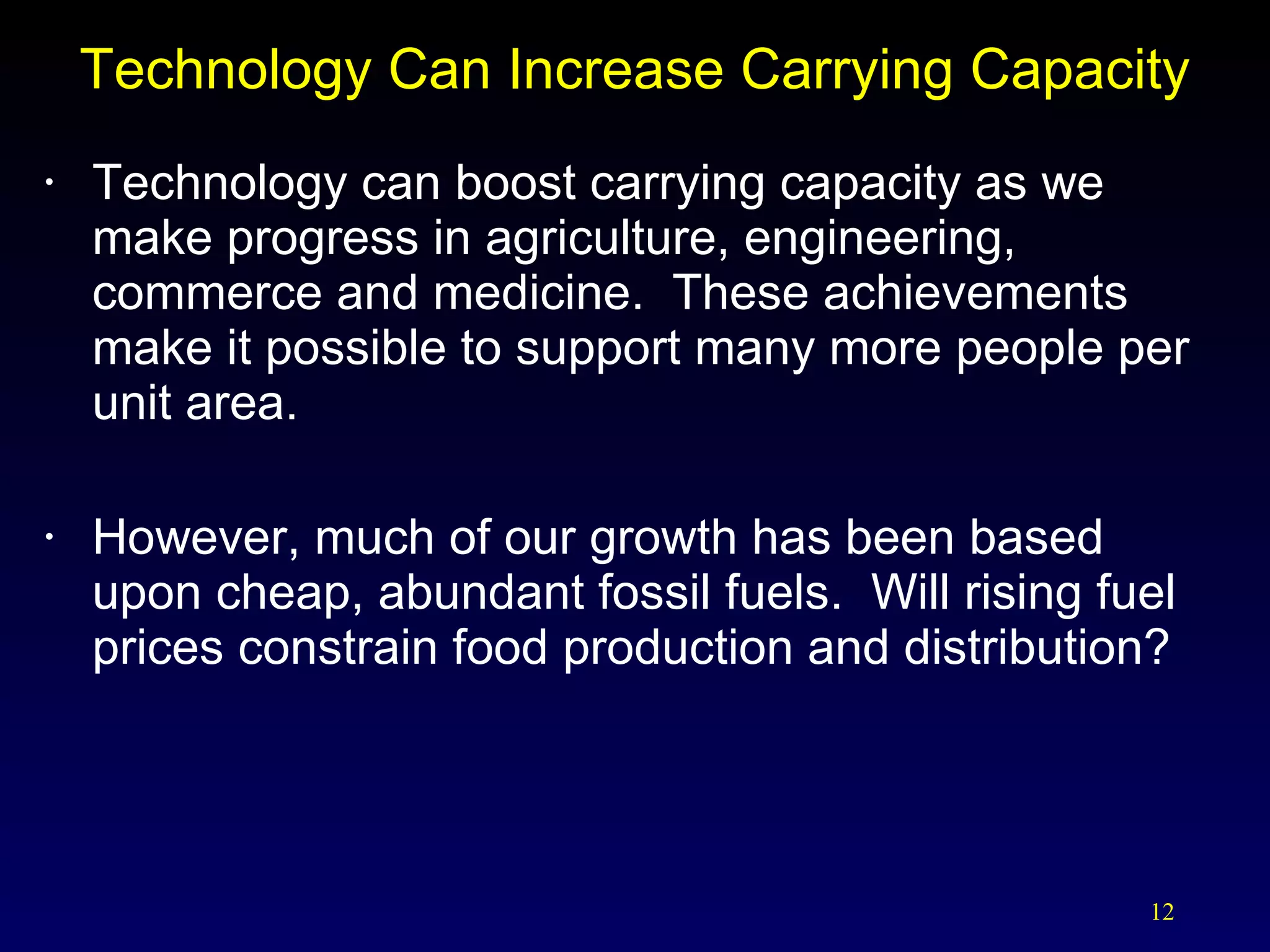 Technology Can Increase Carrying Capacity Technology can boost carrying capacity as we make progress in agriculture, engineering, commerce and medicine.  These achievements make it possible to support many more people per unit area. However, much of our growth has been based upon cheap, abundant fossil fuels.  Will rising fuel prices constrain food production and distribution? 