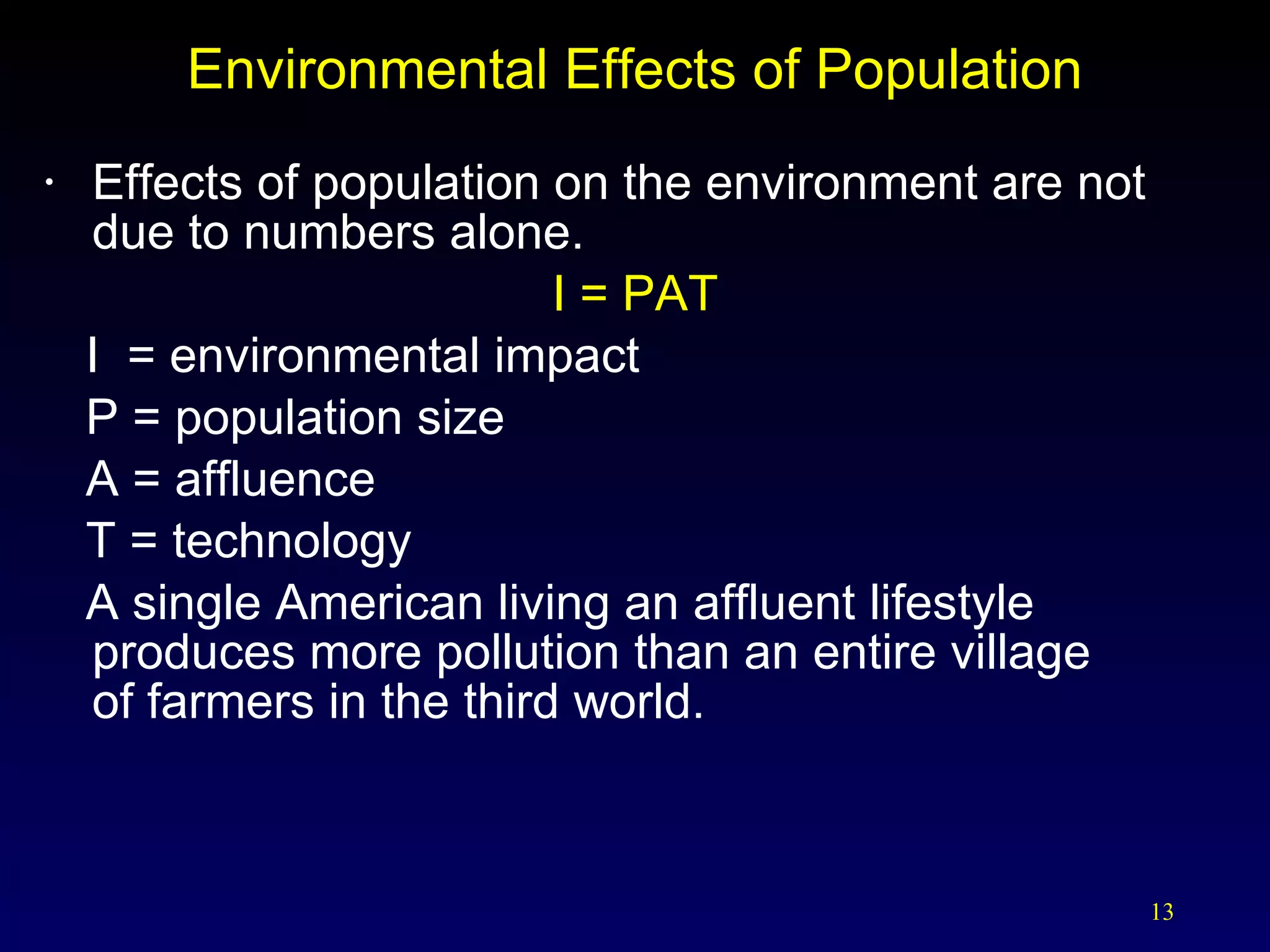 Environmental Effects of Population Effects of population on the environment are not due to numbers alone. I = PAT I  = environmental impact P = population size A = affluence T = technology  A single American living an affluent lifestyle produces more pollution than an entire village  of farmers in the third world. 