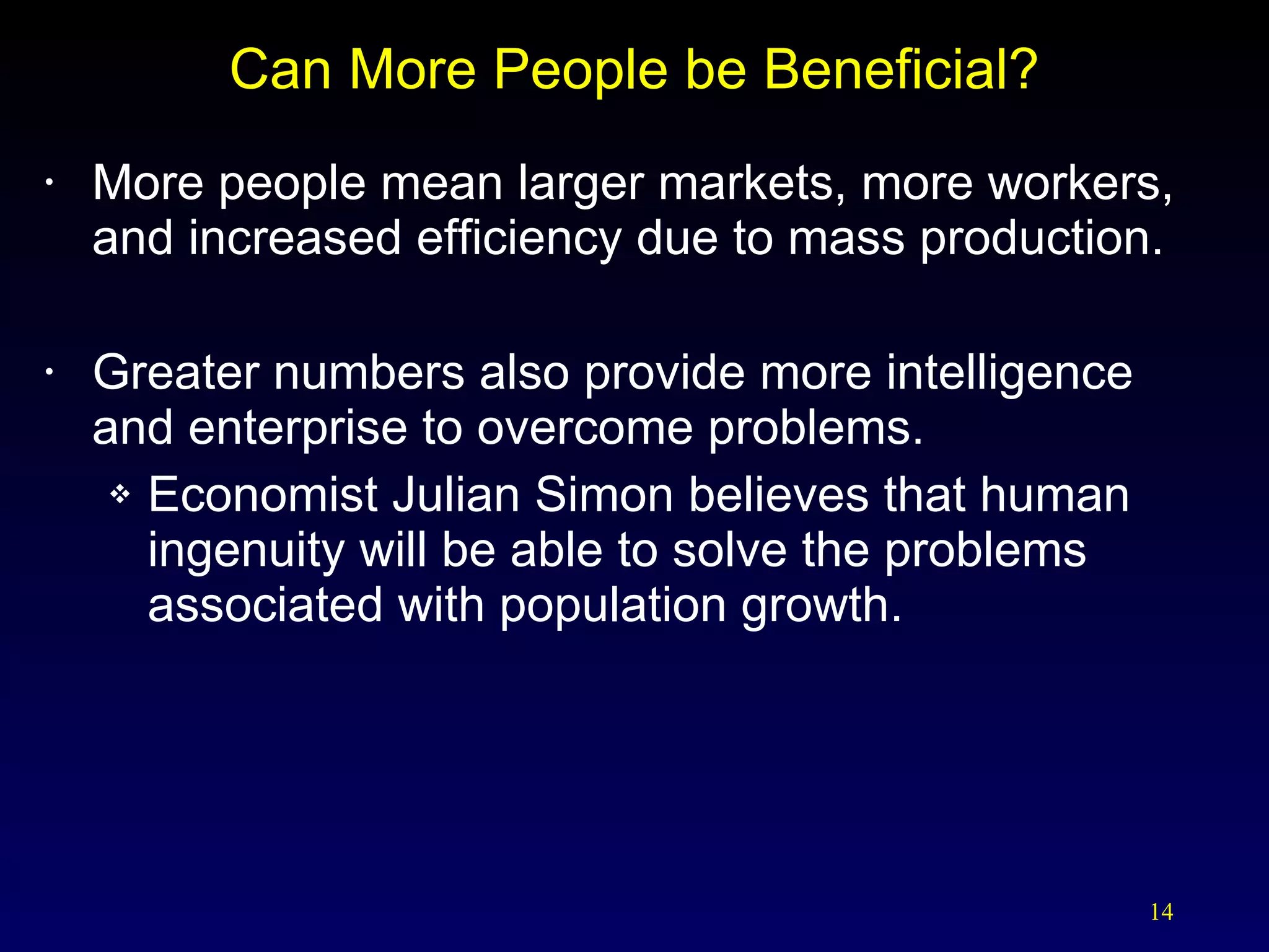 Can More People be Beneficial? More people mean larger markets, more workers, and increased efficiency due to mass production. Greater numbers also provide more intelligence and enterprise to overcome problems. Economist Julian Simon believes that human ingenuity will be able to solve the problems associated with population growth. 
