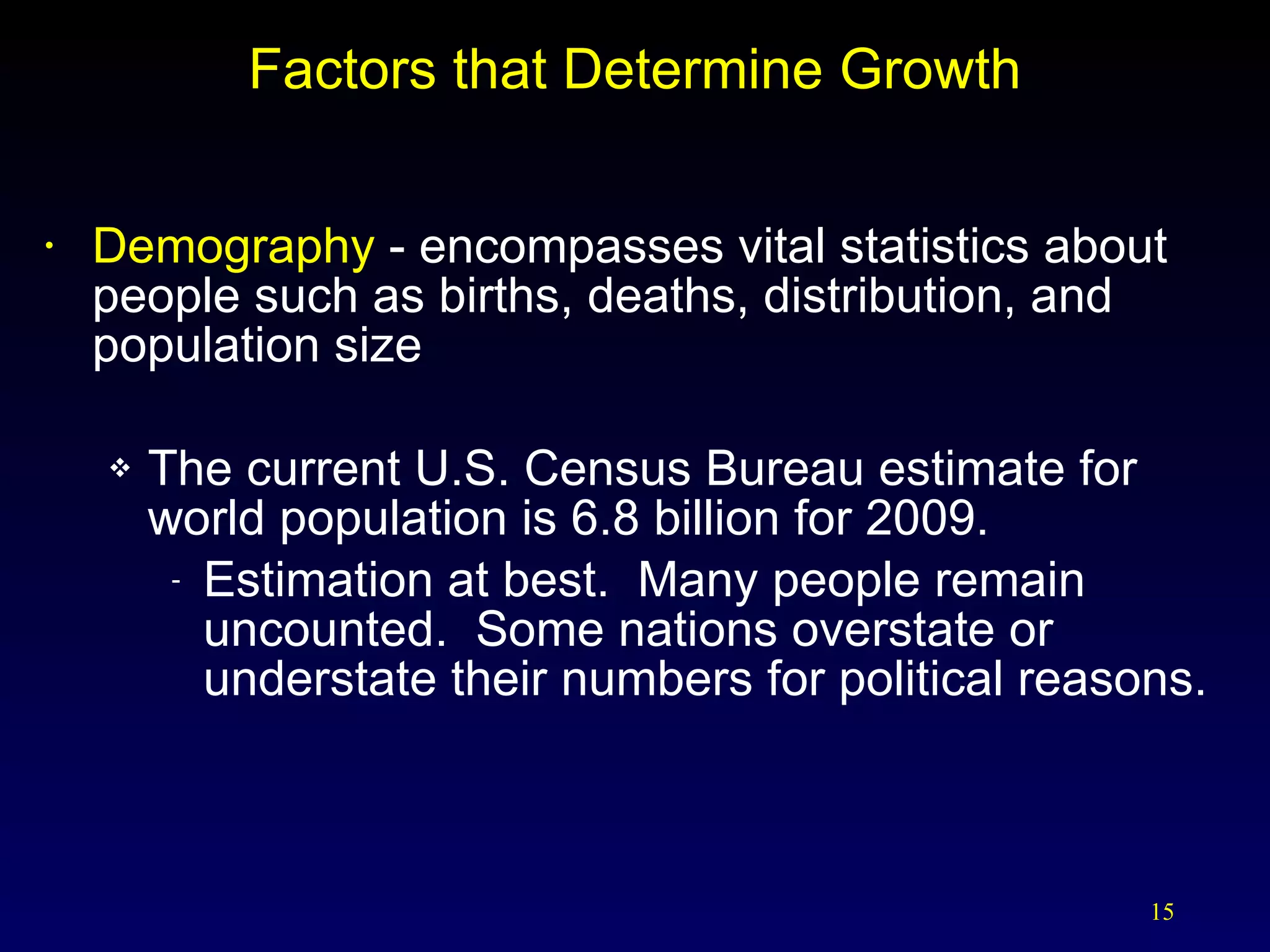 Factors that Determine Growth Demography  - encompasses vital statistics about people such as births, deaths, distribution, and population size The current U.S. Census Bureau estimate for world population is 6.8 billion for 2009. Estimation at best.  Many people remain uncounted.  Some nations overstate or understate their numbers for political reasons. 