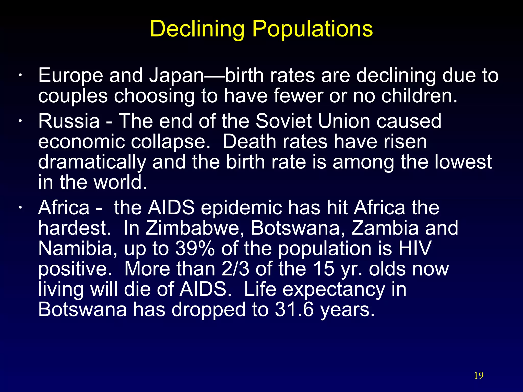 Declining Populations Europe and Japan—birth rates are declining due to couples choosing to have fewer or no children. Russia - The end of the Soviet Union caused economic collapse.  Death rates have risen dramatically and the birth rate is among the lowest in the world. Africa -  the AIDS epidemic has hit Africa the hardest.  In Zimbabwe, Botswana, Zambia and Namibia, up to 39% of the population is HIV positive.  More than 2/3 of the 15 yr. olds now  living will die of AIDS.  Life expectancy in  Botswana has dropped to 31.6 years. 