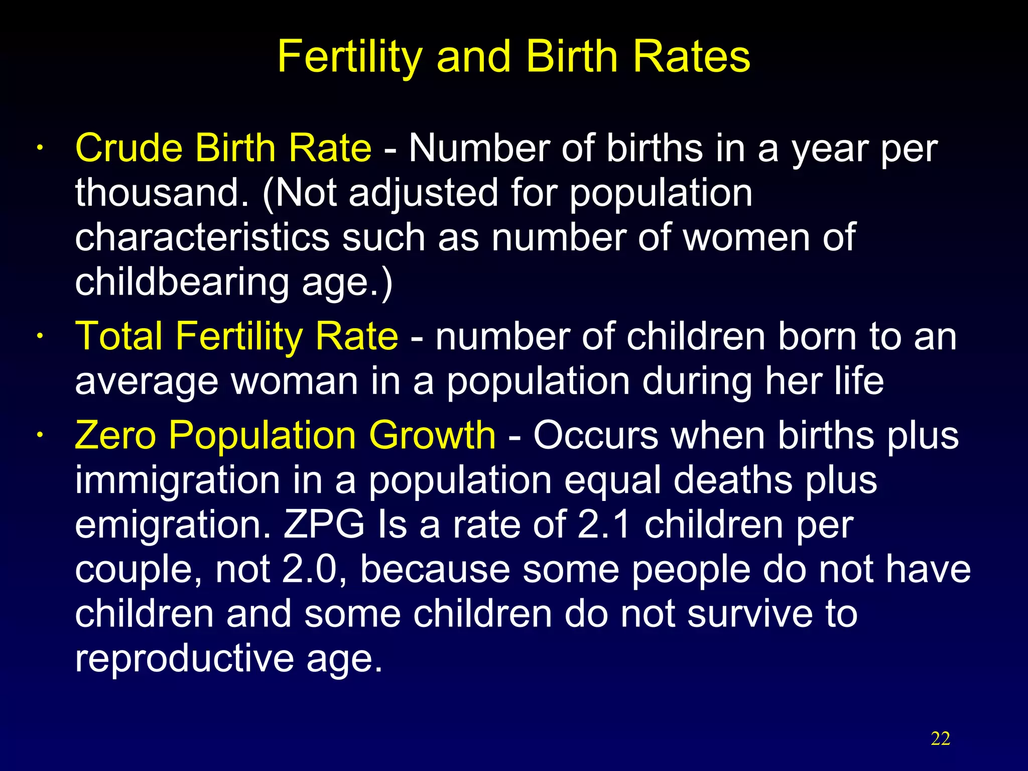 Fertility and Birth Rates Crude Birth Rate  - Number of births in a year per thousand. (Not adjusted for population characteristics such as number of women of childbearing age.) Total Fertility Rate  - number of children born to an average woman in a population during her life Zero Population Growth  - Occurs when births plus immigration in a population equal deaths plus emigration. ZPG Is a rate of 2.1 children per couple, not 2.0, because some people do not have children and some children do not survive to reproductive age. 